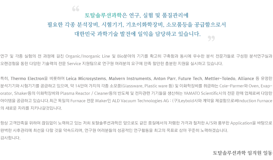 토탈솔루션과학은 연구, 실험 및 품질관리에 필요한 각종 분석장비, 시험기기, 기초이화학장비, 소모품등을 공급함으로서 대한민국 과학기술 발전에 일익을 담당하고 있습니다.